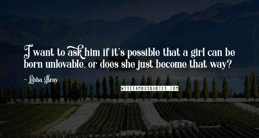 Libba Bray Quotes: I want to ask him if it's possible that a girl can be born unlovable, or does she just become that way?