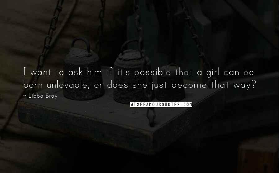 Libba Bray Quotes: I want to ask him if it's possible that a girl can be born unlovable, or does she just become that way?