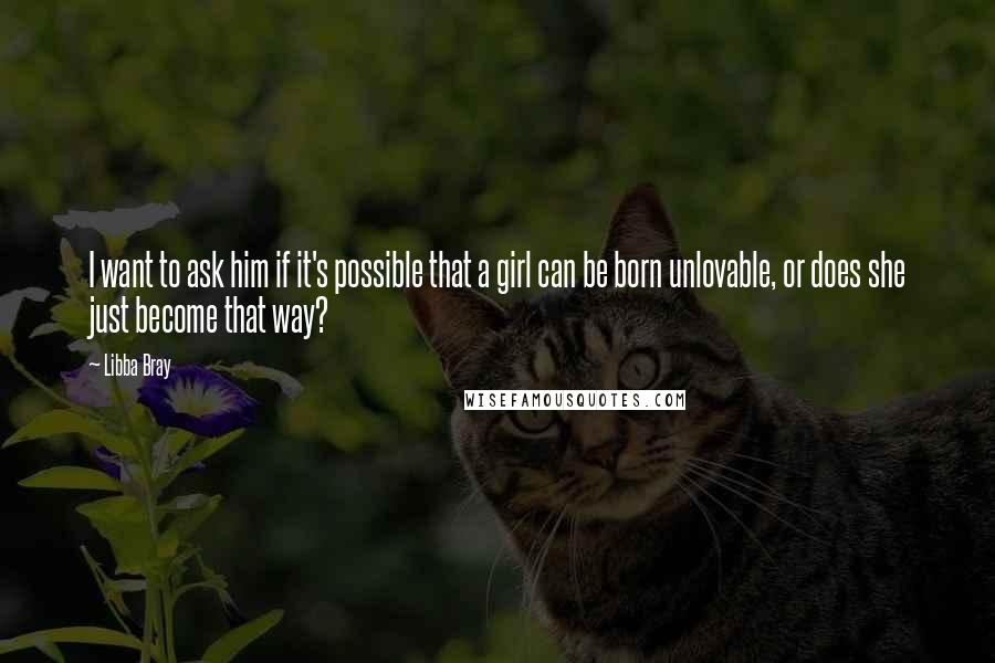 Libba Bray Quotes: I want to ask him if it's possible that a girl can be born unlovable, or does she just become that way?