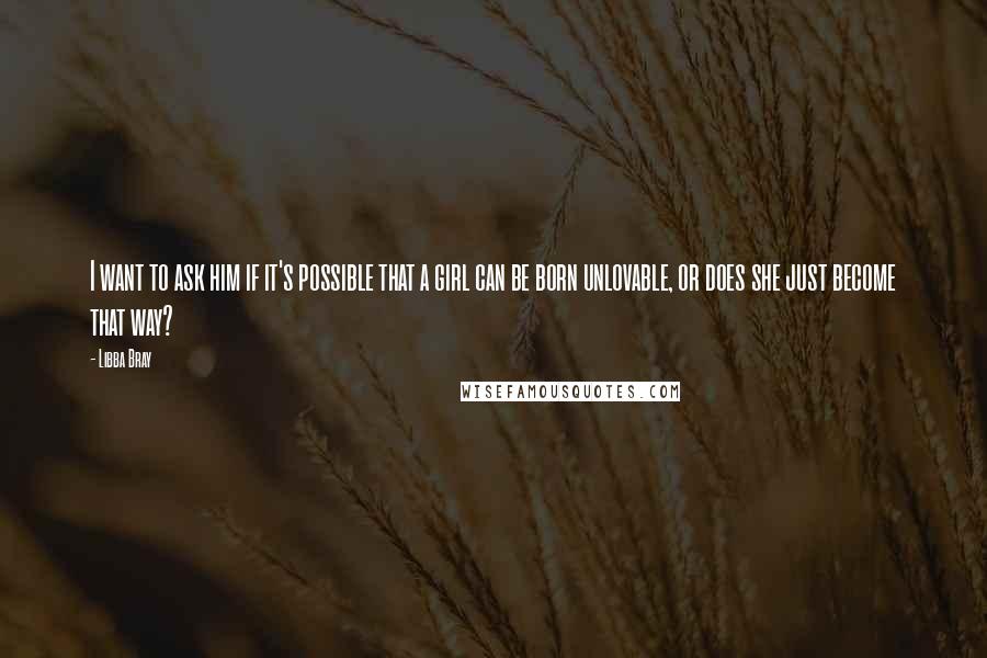 Libba Bray Quotes: I want to ask him if it's possible that a girl can be born unlovable, or does she just become that way?