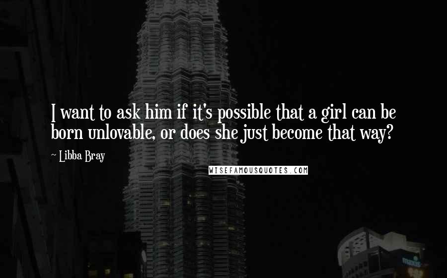 Libba Bray Quotes: I want to ask him if it's possible that a girl can be born unlovable, or does she just become that way?