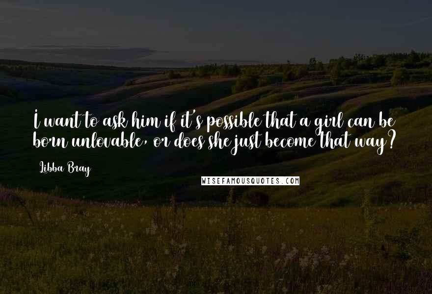 Libba Bray Quotes: I want to ask him if it's possible that a girl can be born unlovable, or does she just become that way?