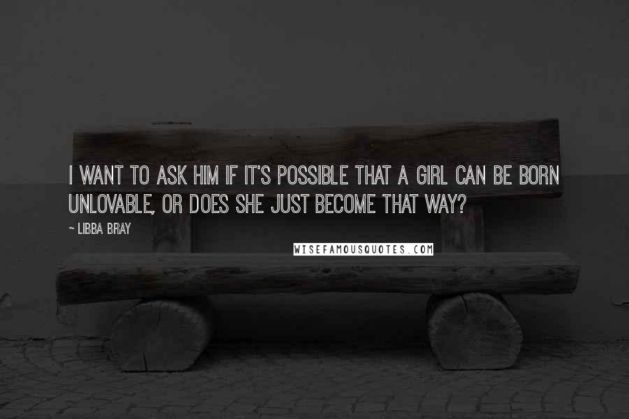 Libba Bray Quotes: I want to ask him if it's possible that a girl can be born unlovable, or does she just become that way?