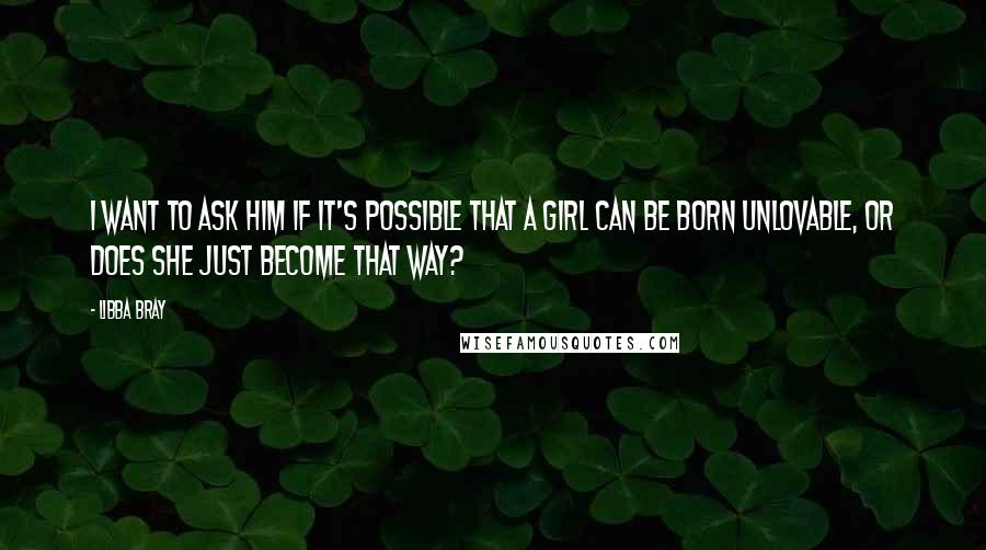 Libba Bray Quotes: I want to ask him if it's possible that a girl can be born unlovable, or does she just become that way?