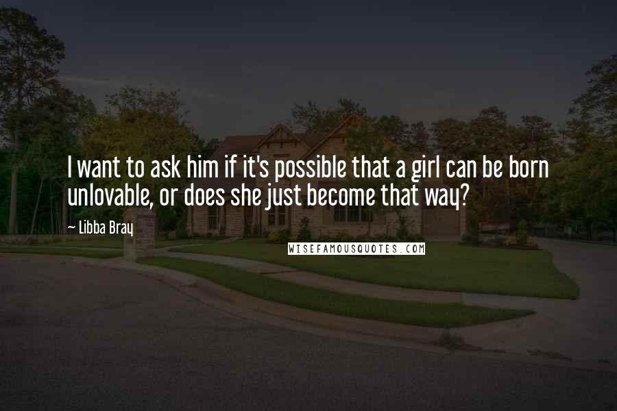 Libba Bray Quotes: I want to ask him if it's possible that a girl can be born unlovable, or does she just become that way?