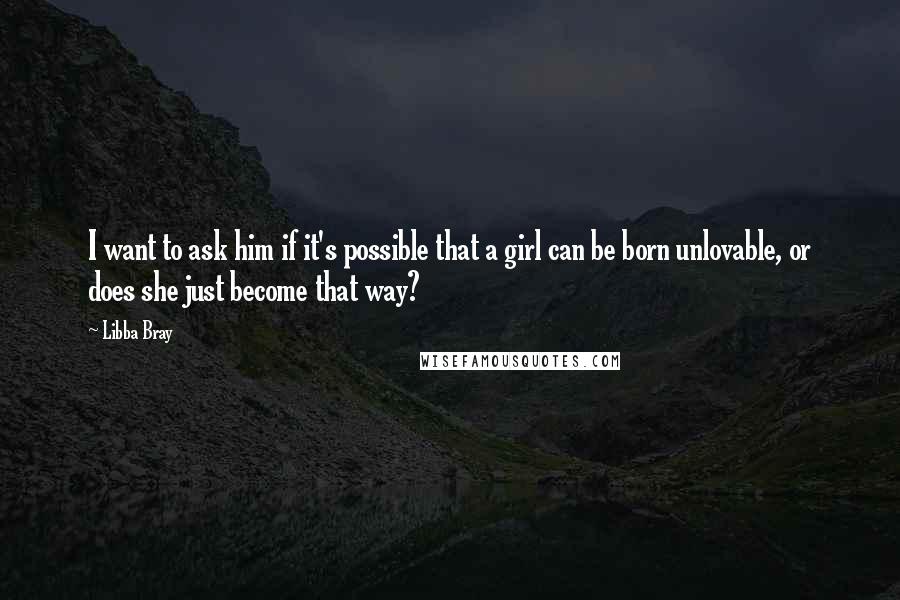 Libba Bray Quotes: I want to ask him if it's possible that a girl can be born unlovable, or does she just become that way?