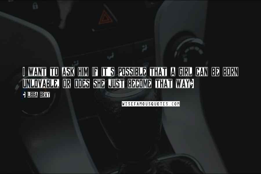 Libba Bray Quotes: I want to ask him if it's possible that a girl can be born unlovable, or does she just become that way?
