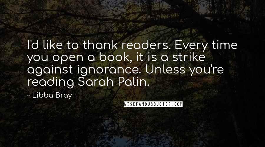 Libba Bray Quotes: I'd like to thank readers. Every time you open a book, it is a strike against ignorance. Unless you're reading Sarah Palin.