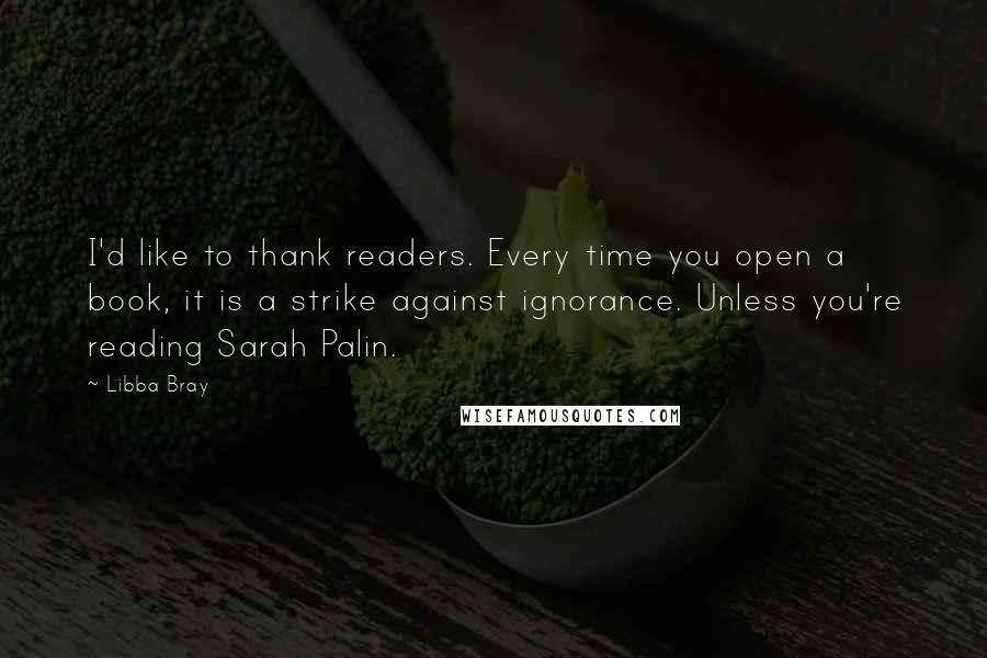 Libba Bray Quotes: I'd like to thank readers. Every time you open a book, it is a strike against ignorance. Unless you're reading Sarah Palin.