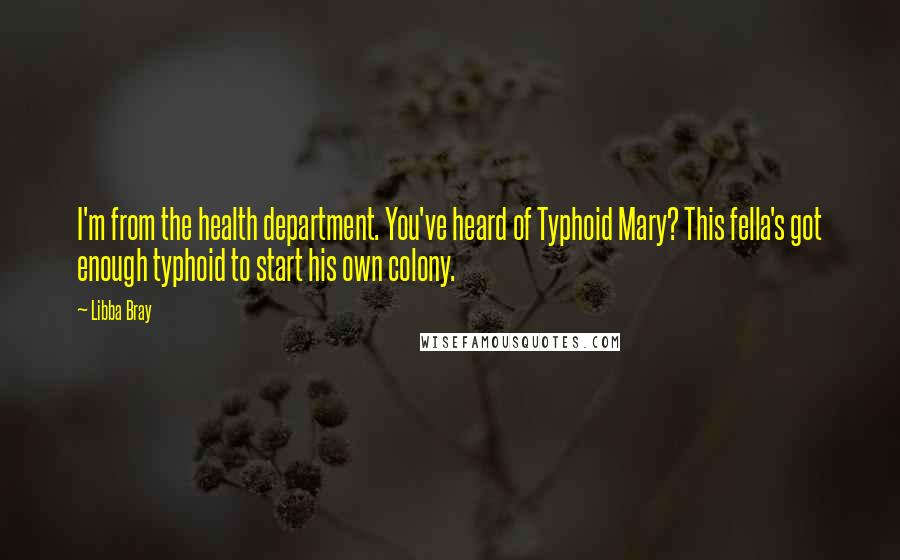 Libba Bray Quotes: I'm from the health department. You've heard of Typhoid Mary? This fella's got enough typhoid to start his own colony.