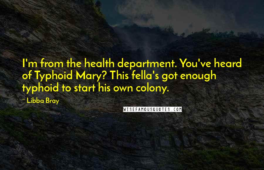 Libba Bray Quotes: I'm from the health department. You've heard of Typhoid Mary? This fella's got enough typhoid to start his own colony.