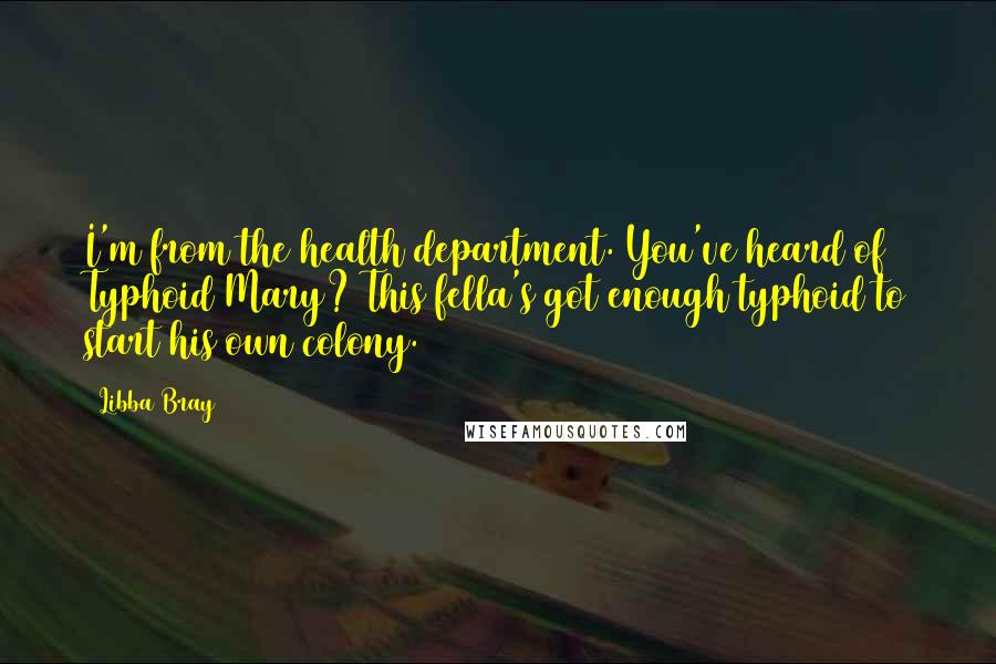 Libba Bray Quotes: I'm from the health department. You've heard of Typhoid Mary? This fella's got enough typhoid to start his own colony.