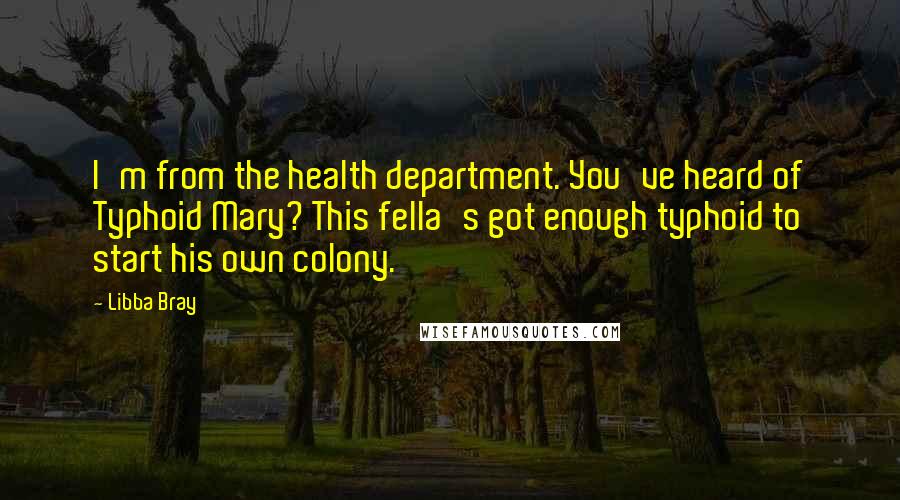 Libba Bray Quotes: I'm from the health department. You've heard of Typhoid Mary? This fella's got enough typhoid to start his own colony.