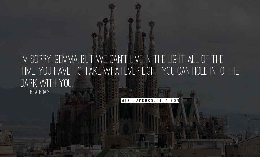 Libba Bray Quotes: I'm sorry, Gemma. But we can't live in the light all of the time. You have to take whatever light you can hold into the dark with you.