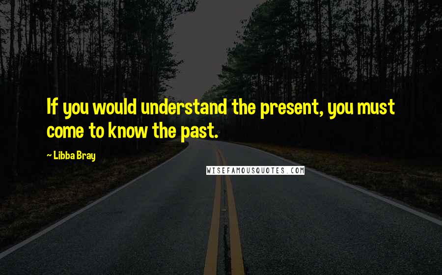 Libba Bray Quotes: If you would understand the present, you must come to know the past.