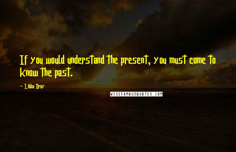 Libba Bray Quotes: If you would understand the present, you must come to know the past.