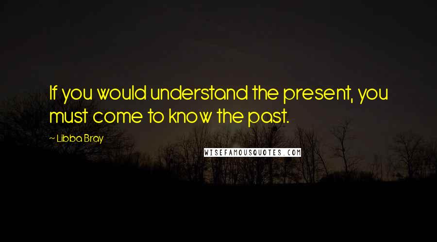 Libba Bray Quotes: If you would understand the present, you must come to know the past.