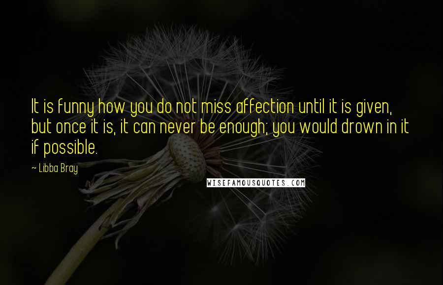 Libba Bray Quotes: It is funny how you do not miss affection until it is given, but once it is, it can never be enough; you would drown in it if possible.