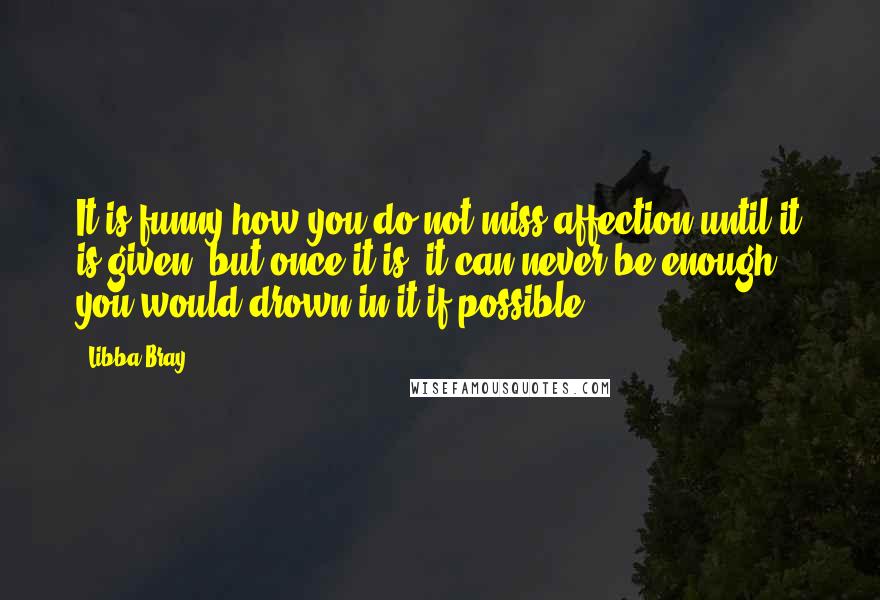 Libba Bray Quotes: It is funny how you do not miss affection until it is given, but once it is, it can never be enough; you would drown in it if possible.