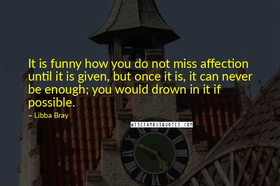 Libba Bray Quotes: It is funny how you do not miss affection until it is given, but once it is, it can never be enough; you would drown in it if possible.