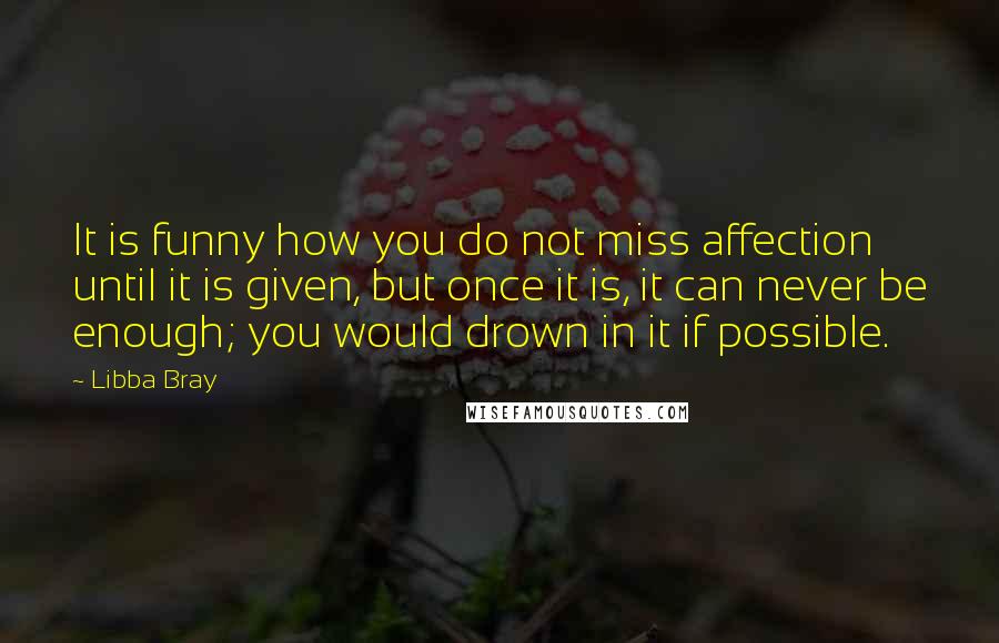 Libba Bray Quotes: It is funny how you do not miss affection until it is given, but once it is, it can never be enough; you would drown in it if possible.