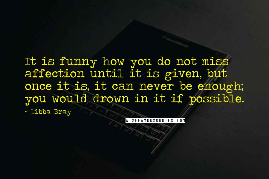 Libba Bray Quotes: It is funny how you do not miss affection until it is given, but once it is, it can never be enough; you would drown in it if possible.