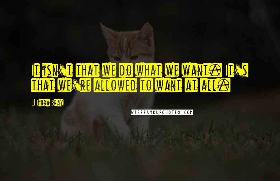 Libba Bray Quotes: It isn't that we do what we want. It's that we're allowed to want at all.