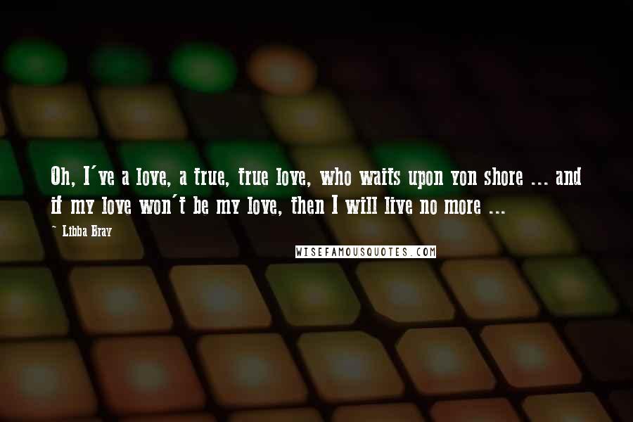 Libba Bray Quotes: Oh, I've a love, a true, true love, who waits upon yon shore ... and if my love won't be my love, then I will live no more ...