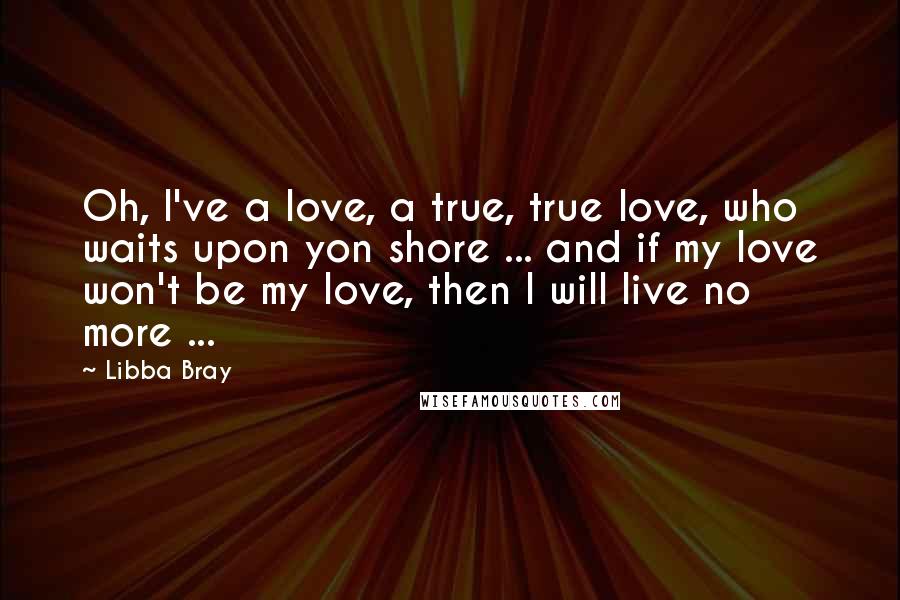 Libba Bray Quotes: Oh, I've a love, a true, true love, who waits upon yon shore ... and if my love won't be my love, then I will live no more ...