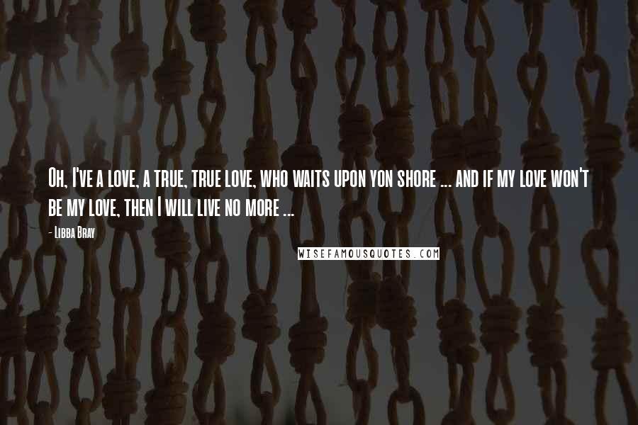 Libba Bray Quotes: Oh, I've a love, a true, true love, who waits upon yon shore ... and if my love won't be my love, then I will live no more ...