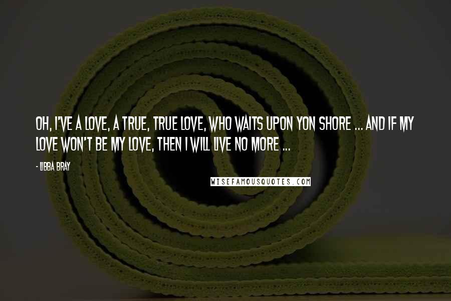 Libba Bray Quotes: Oh, I've a love, a true, true love, who waits upon yon shore ... and if my love won't be my love, then I will live no more ...