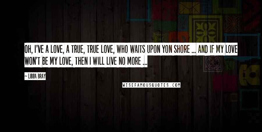 Libba Bray Quotes: Oh, I've a love, a true, true love, who waits upon yon shore ... and if my love won't be my love, then I will live no more ...