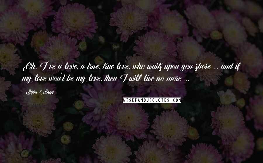 Libba Bray Quotes: Oh, I've a love, a true, true love, who waits upon yon shore ... and if my love won't be my love, then I will live no more ...