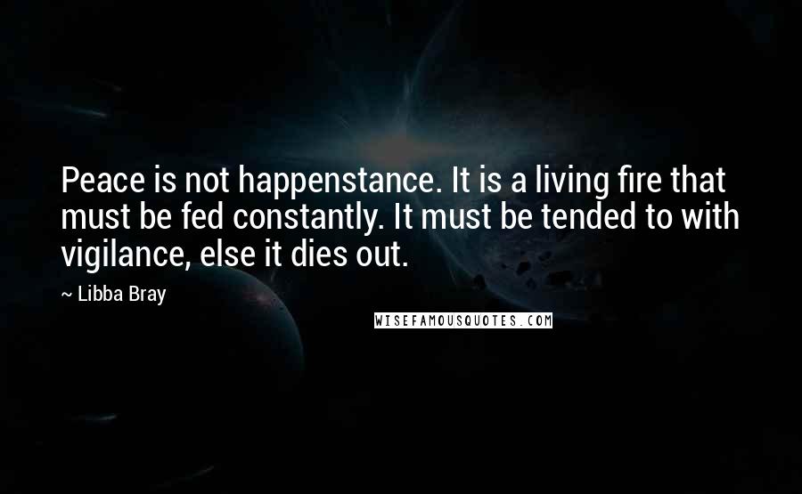 Libba Bray Quotes: Peace is not happenstance. It is a living fire that must be fed constantly. It must be tended to with vigilance, else it dies out.