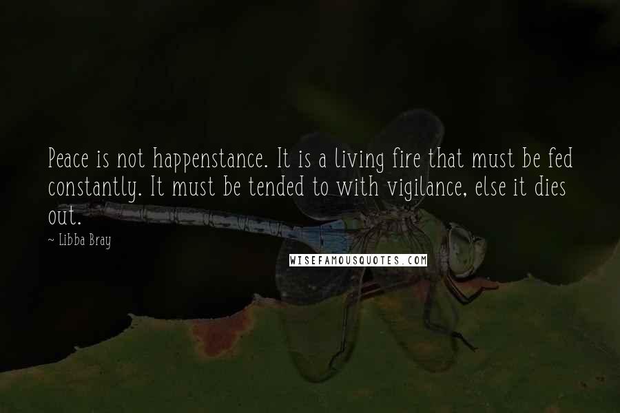 Libba Bray Quotes: Peace is not happenstance. It is a living fire that must be fed constantly. It must be tended to with vigilance, else it dies out.