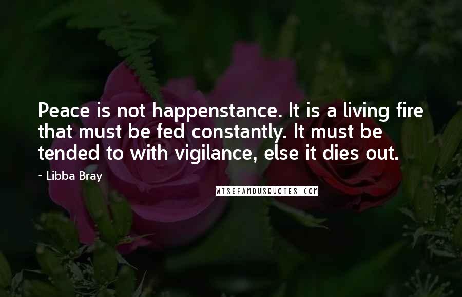 Libba Bray Quotes: Peace is not happenstance. It is a living fire that must be fed constantly. It must be tended to with vigilance, else it dies out.