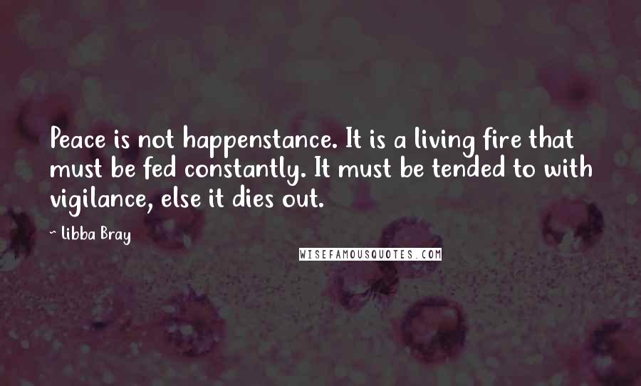 Libba Bray Quotes: Peace is not happenstance. It is a living fire that must be fed constantly. It must be tended to with vigilance, else it dies out.