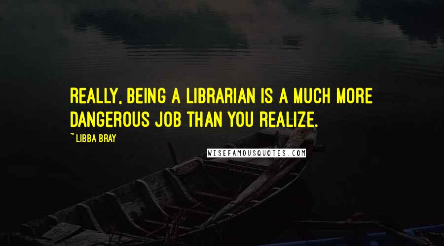 Libba Bray Quotes: Really, being a librarian is a much more dangerous job than you realize.