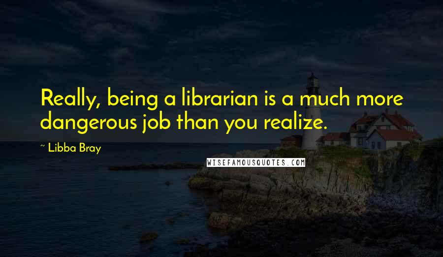 Libba Bray Quotes: Really, being a librarian is a much more dangerous job than you realize.
