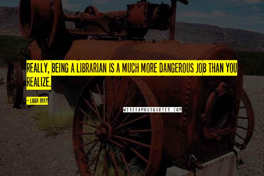 Libba Bray Quotes: Really, being a librarian is a much more dangerous job than you realize.