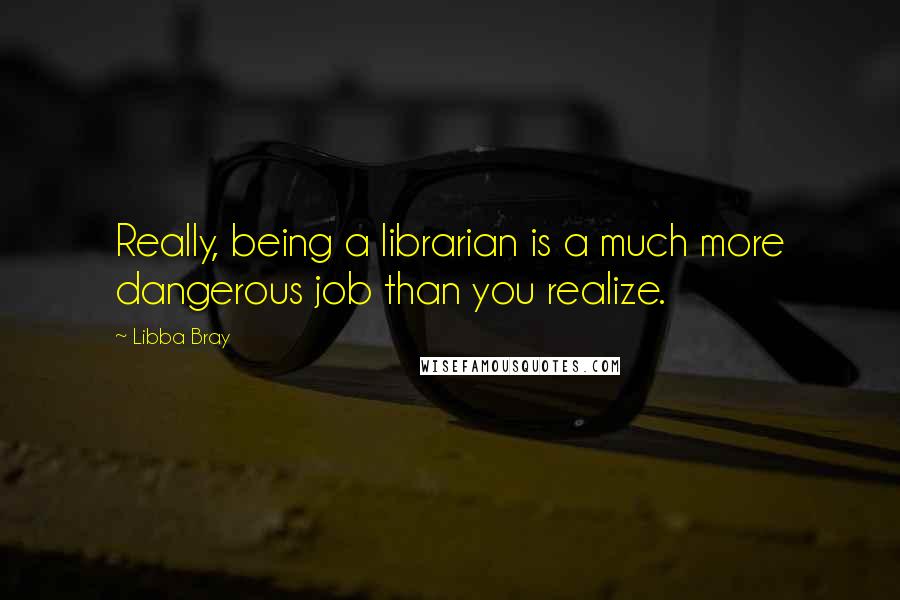 Libba Bray Quotes: Really, being a librarian is a much more dangerous job than you realize.