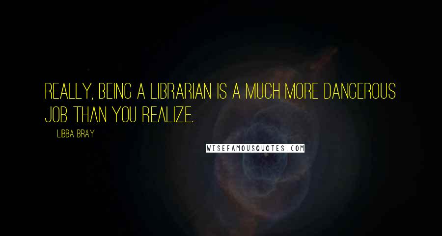 Libba Bray Quotes: Really, being a librarian is a much more dangerous job than you realize.