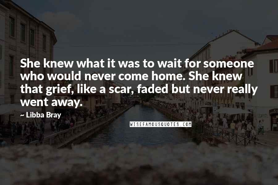 Libba Bray Quotes: She knew what it was to wait for someone who would never come home. She knew that grief, like a scar, faded but never really went away.