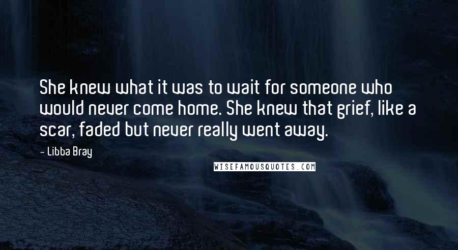 Libba Bray Quotes: She knew what it was to wait for someone who would never come home. She knew that grief, like a scar, faded but never really went away.