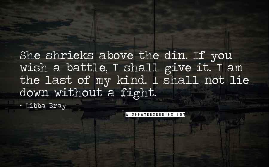 Libba Bray Quotes: She shrieks above the din. If you wish a battle, I shall give it. I am the last of my kind. I shall not lie down without a fight.