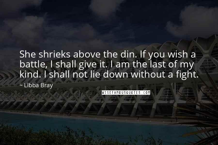 Libba Bray Quotes: She shrieks above the din. If you wish a battle, I shall give it. I am the last of my kind. I shall not lie down without a fight.