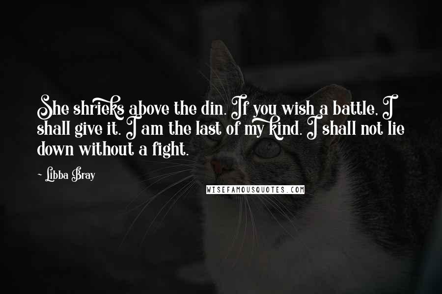 Libba Bray Quotes: She shrieks above the din. If you wish a battle, I shall give it. I am the last of my kind. I shall not lie down without a fight.