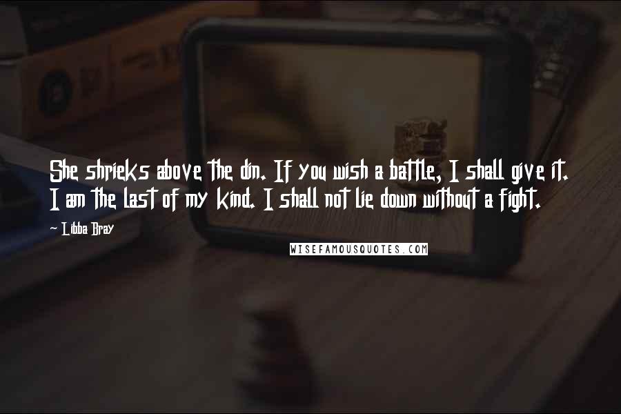 Libba Bray Quotes: She shrieks above the din. If you wish a battle, I shall give it. I am the last of my kind. I shall not lie down without a fight.