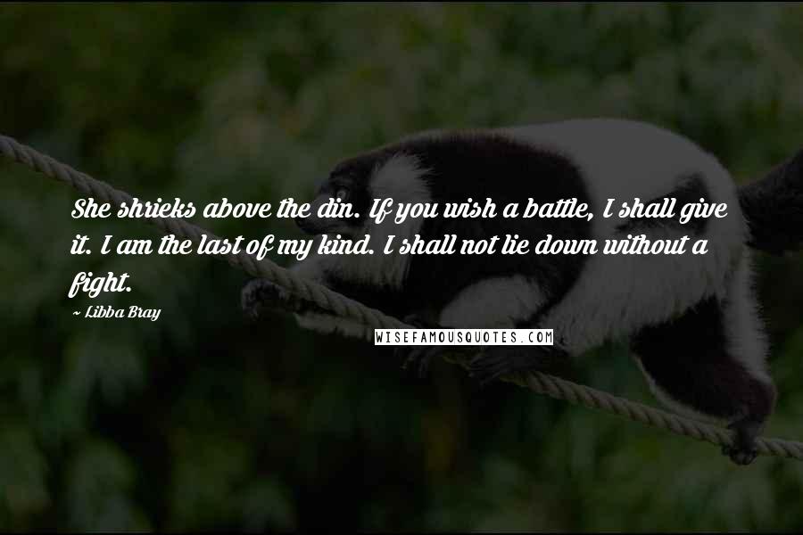 Libba Bray Quotes: She shrieks above the din. If you wish a battle, I shall give it. I am the last of my kind. I shall not lie down without a fight.