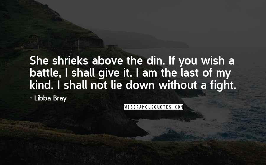 Libba Bray Quotes: She shrieks above the din. If you wish a battle, I shall give it. I am the last of my kind. I shall not lie down without a fight.